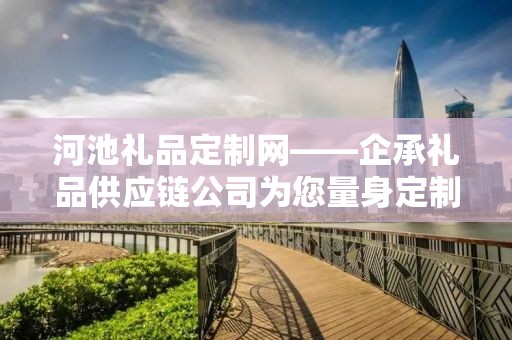 河池礼品定制网——企承礼品供应链公司为您量身定制专属礼品